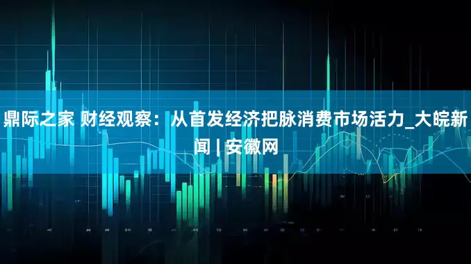 鼎际之家 财经观察：从首发经济把脉消费市场活力_大皖新闻 | 安徽网