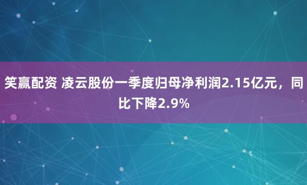 笑赢配资 凌云股份一季度归母净利润2.15亿元，同比下降2.9%